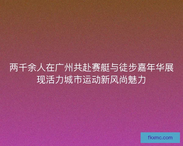 两千余人在广州共赴赛艇与徒步嘉年华展现活力城市运动新风尚魅力